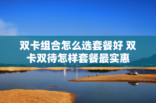 双卡组合怎么选套餐好 双卡双待怎样套餐最实惠