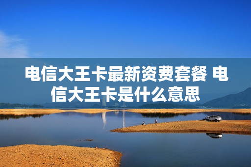 电信大王卡最新资费套餐 电信大王卡是什么意思