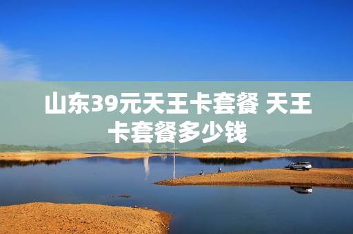 山东39元天王卡套餐 天王卡套餐多少钱