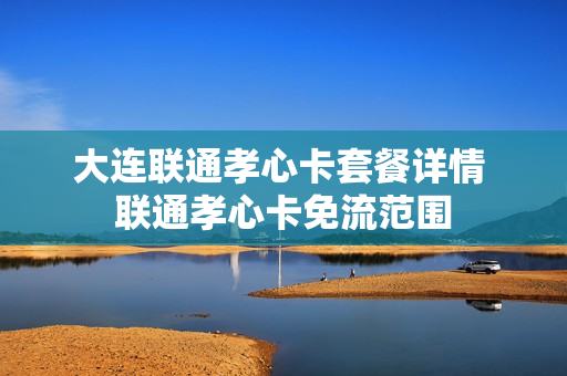 大连联通孝心卡套餐详情 联通孝心卡免流范围