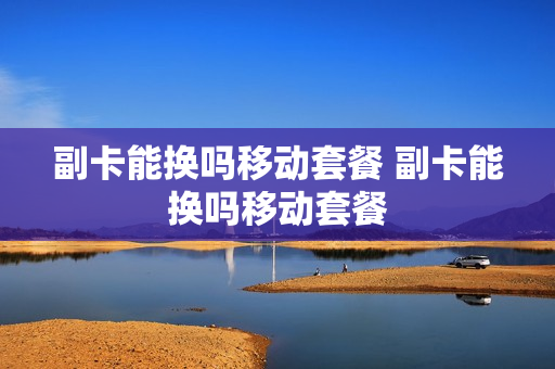 副卡能换吗移动套餐 副卡能换吗移动套餐