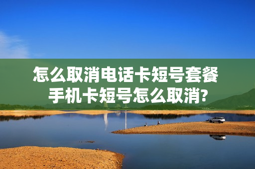 怎么取消电话卡短号套餐 手机卡短号怎么取消?