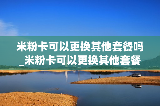 米粉卡可以更换其他套餐吗_米粉卡可以更换其他套餐吗怎么办
