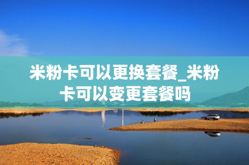 米粉卡可以更换套餐_米粉卡可以变更套餐吗