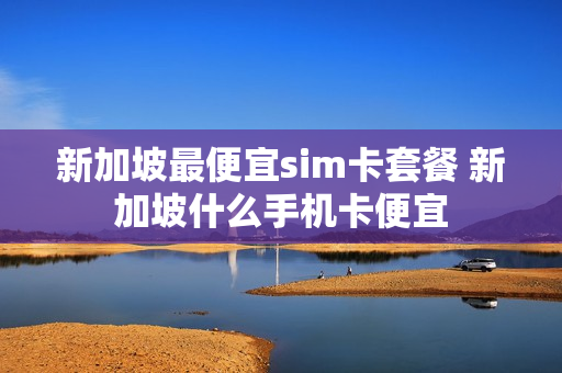 新加坡最便宜sim卡套餐 新加坡什么手机卡便宜