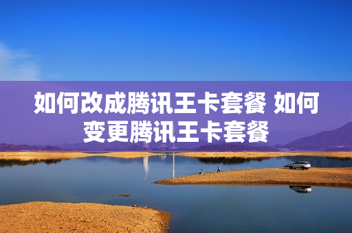 如何改成腾讯王卡套餐 如何变更腾讯王卡套餐