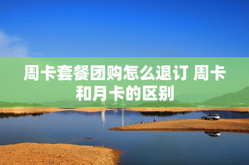 周卡套餐团购怎么退订 周卡和月卡的区别