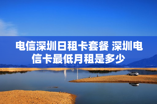 电信深圳日租卡套餐 深圳电信卡最低月租是多少