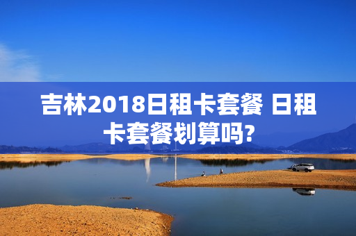 吉林2018日租卡套餐 日租卡套餐划算吗?