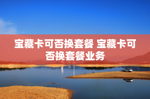 宝藏卡可否换套餐 宝藏卡可否换套餐业务