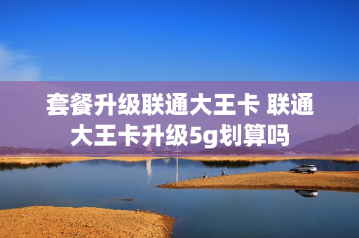 套餐升级联通大王卡 联通大王卡升级5g划算吗