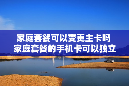 家庭套餐可以变更主卡吗 家庭套餐的手机卡可以独立出来吗