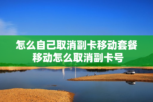 怎么自己取消副卡移动套餐 移动怎么取消副卡号