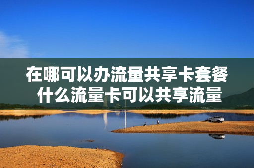 在哪可以办流量共享卡套餐 什么流量卡可以共享流量套餐