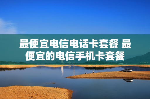 最便宜电信电话卡套餐 最便宜的电信手机卡套餐
