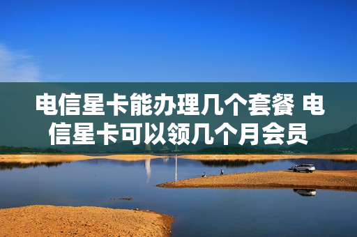 电信星卡能办理几个套餐 电信星卡可以领几个月会员