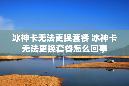 冰神卡无法更换套餐 冰神卡无法更换套餐怎么回事