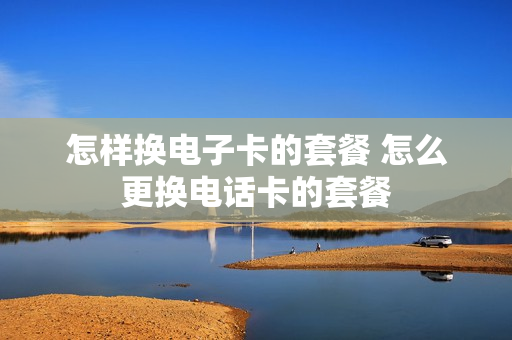 怎样换电子卡的套餐 怎么更换电话卡的套餐