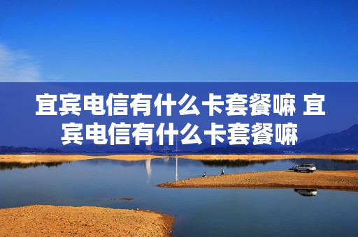 宜宾电信有什么卡套餐嘛 宜宾电信有什么卡套餐嘛