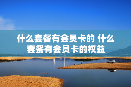 什么套餐有会员卡的 什么套餐有会员卡的权益