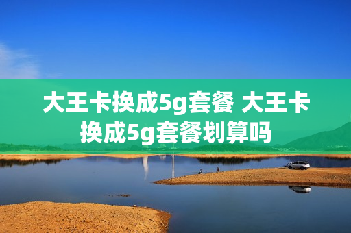 大王卡换成5g套餐 大王卡换成5g套餐划算吗