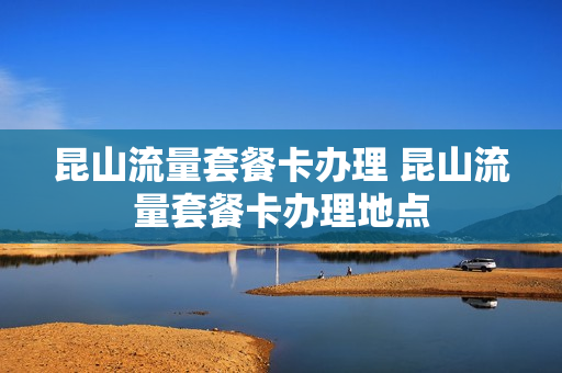 昆山流量套餐卡办理 昆山流量套餐卡办理地点