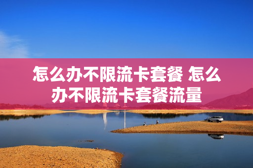 怎么办不限流卡套餐 怎么办不限流卡套餐流量