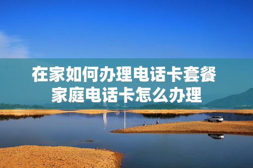 在家如何办理电话卡套餐 家庭电话卡怎么办理