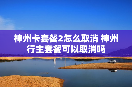 神州卡套餐2怎么取消 神州行主套餐可以取消吗