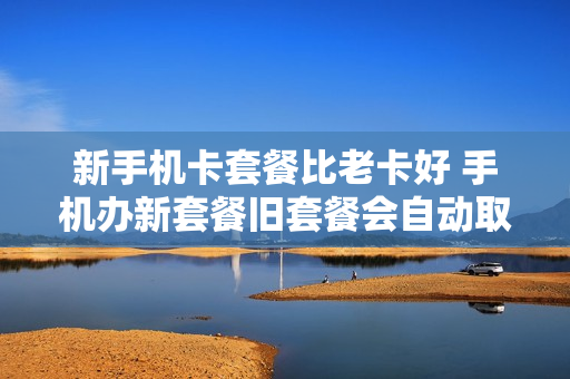 新手机卡套餐比老卡好 手机办新套餐旧套餐会自动取消吗