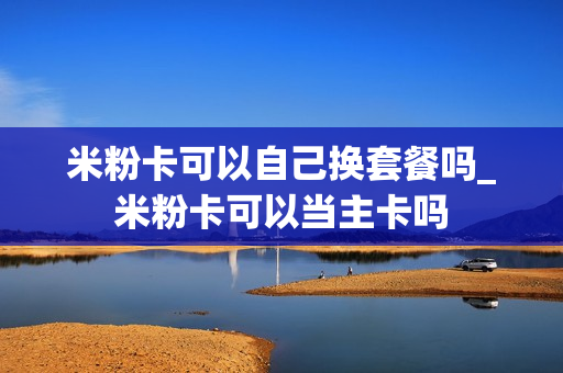 米粉卡可以自己换套餐吗_米粉卡可以当主卡吗