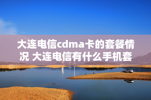 大连电信cdma卡的套餐情况 大连电信有什么手机套餐划算