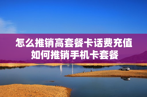 怎么推销高套餐卡话费充值 如何推销手机卡套餐