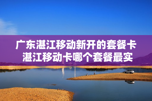 广东湛江移动新开的套餐卡 湛江移动卡哪个套餐最实惠?