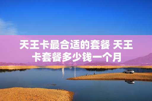 天王卡最合适的套餐 天王卡套餐多少钱一个月