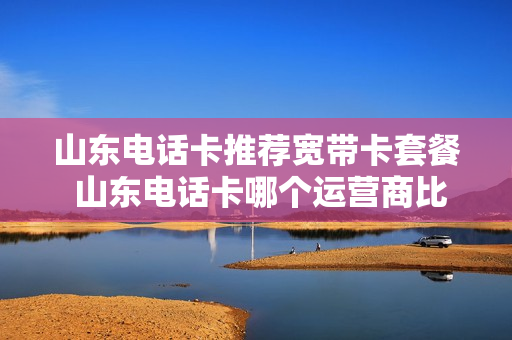 山东电话卡推荐宽带卡套餐 山东电话卡哪个运营商比较好