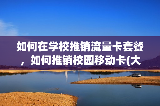 如何在学校推销流量卡套餐，如何推销校园移动卡(大学生推销校园卡手机卡套路)