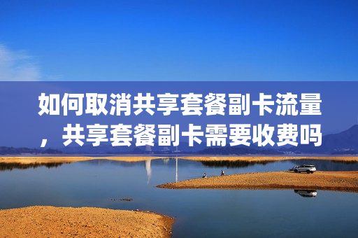 如何取消共享套餐副卡流量，共享套餐副卡需要收费吗(取消副卡流量共享后副卡还能用吗)