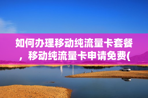 如何办理移动纯流量卡套餐，移动纯流量卡申请免费(移动正规纯流量卡办理渠道)