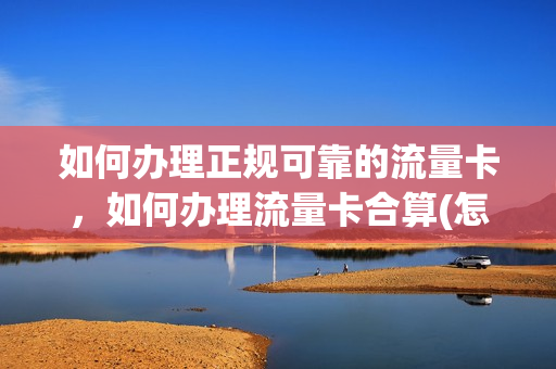 如何办理正规可靠的流量卡，如何办理流量卡合算(怎样办流量卡最省钱)