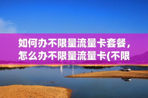如何办不限量流量卡套餐，怎么办不限量流量卡(不限量流量怎么开通)