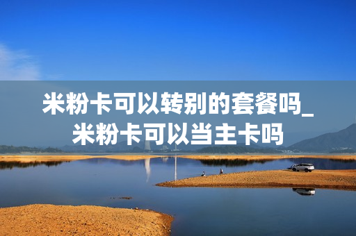 米粉卡可以转别的套餐吗_米粉卡可以当主卡吗
