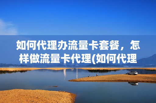 如何代理办流量卡套餐，怎样做流量卡代理(如何代理办流量卡套餐,怎样做流量卡代理业务)