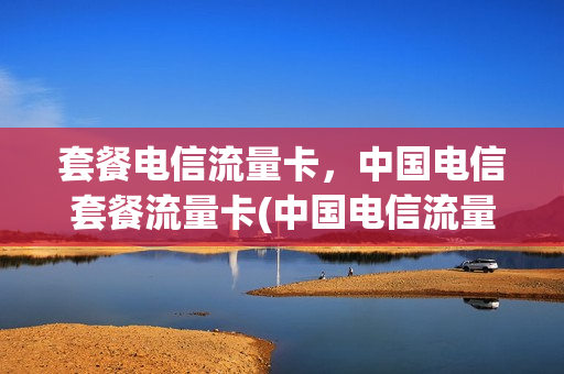 套餐电信流量卡，中国电信套餐流量卡(中国电信流量卡好吗)