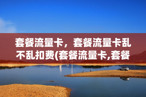套餐流量卡，套餐流量卡乱不乱扣费(套餐流量卡,套餐流量卡乱不乱扣费)