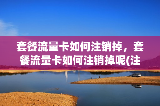 套餐流量卡如何注销掉，套餐流量卡如何注销掉呢(注销流量套餐要到什么时候才能注销)