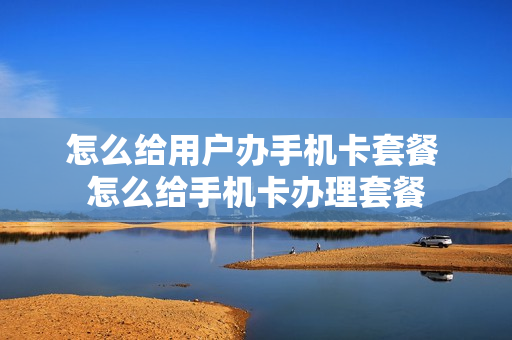 怎么给用户办手机卡套餐 怎么给手机卡办理套餐