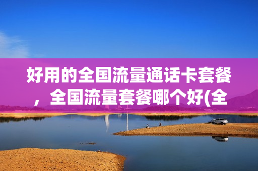 好用的全国流量通话卡套餐，全国流量套餐哪个好(全国通用流量最多的套餐卡)