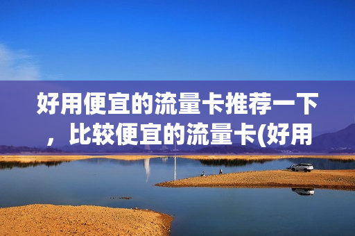 好用便宜的流量卡推荐一下，比较便宜的流量卡(好用便宜的流量卡推荐一下,比较便宜的流量卡有哪些)