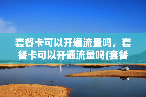 套餐卡可以开通流量吗，套餐卡可以开通流量吗(套餐卡可以开通流量吗,套餐卡可以开通流量吗安全吗)